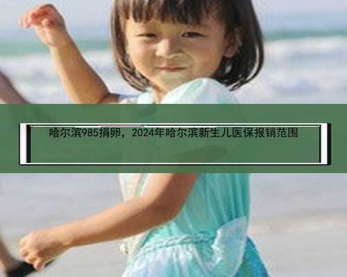 哈尔滨985捐卵，2024年哈尔滨新生儿医保报销范围